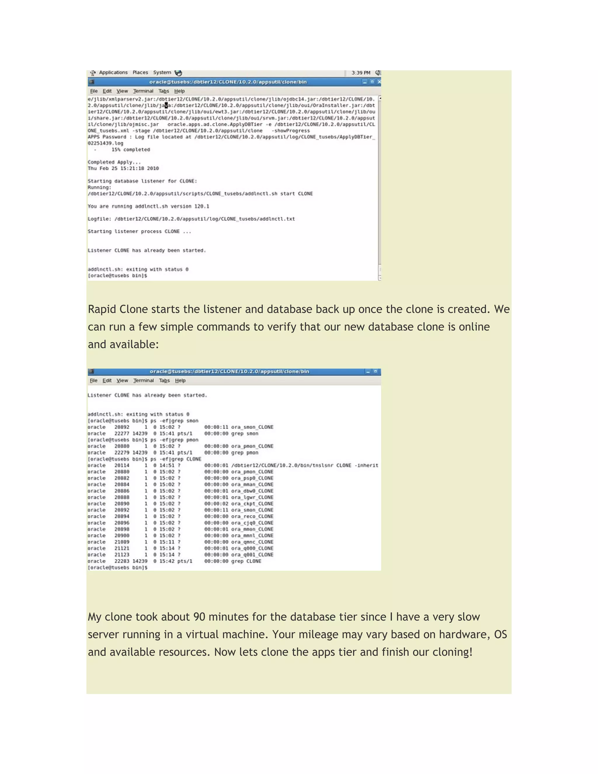Rapid Clone starts the listener and database back up once the clone is created. We
can run a few simple commands to verify that our new database clone is online
and available:




My clone took about 90 minutes for the database tier since I have a very slow
server running in a virtual machine. Your mileage may vary based on hardware, OS
and available resources. Now lets clone the apps tier and finish our cloning!
 