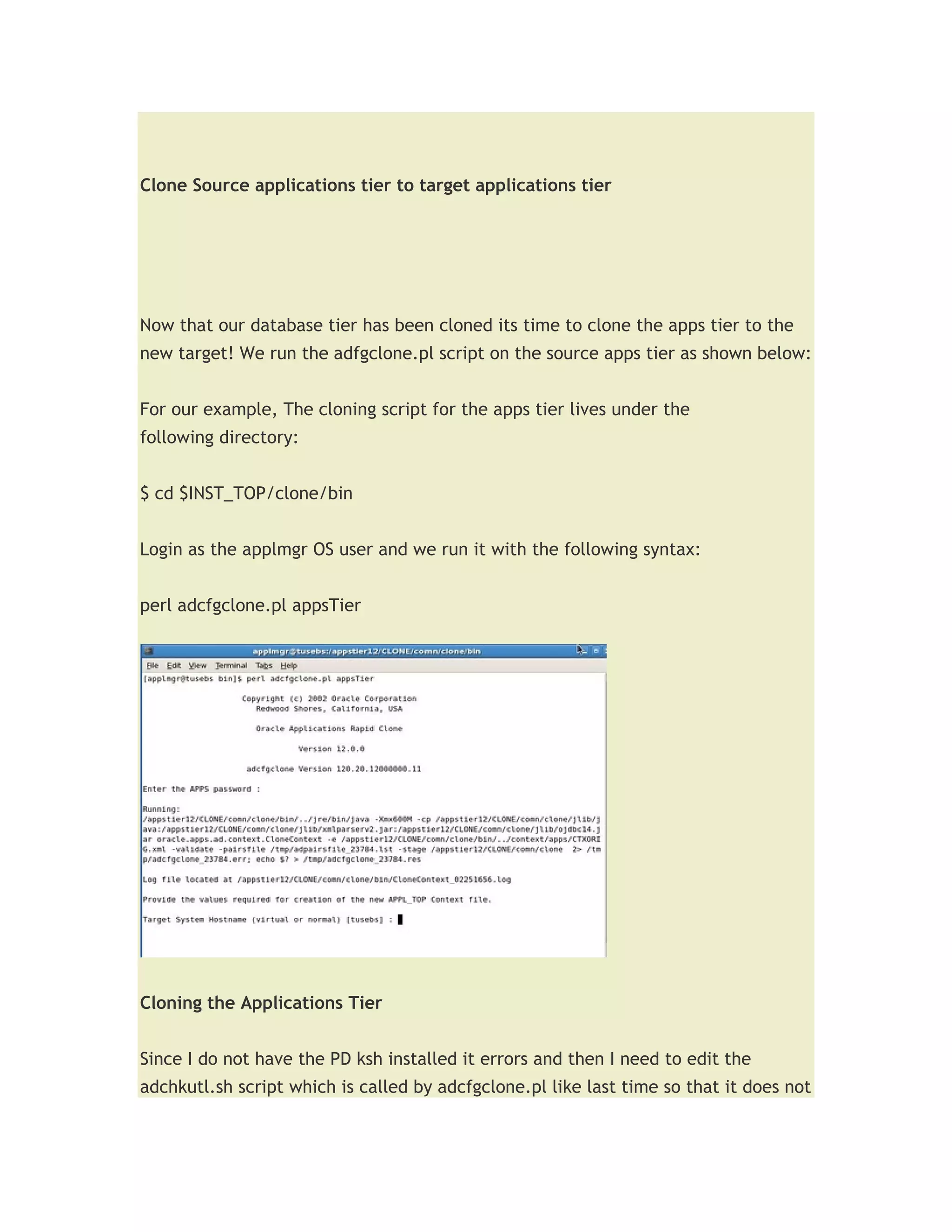 Clone Source applications tier to target applications tier




Now that our database tier has been cloned its time to clone the apps tier to the
new target! We run the adfgclone.pl script on the source apps tier as shown below:


For our example, The cloning script for the apps tier lives under the
following directory:


$ cd $INST_TOP/clone/bin


Login as the applmgr OS user and we run it with the following syntax:


perl adcfgclone.pl appsTier




Cloning the Applications Tier


Since I do not have the PD ksh installed it errors and then I need to edit the
adchkutl.sh script which is called by adcfgclone.pl like last time so that it does not
 