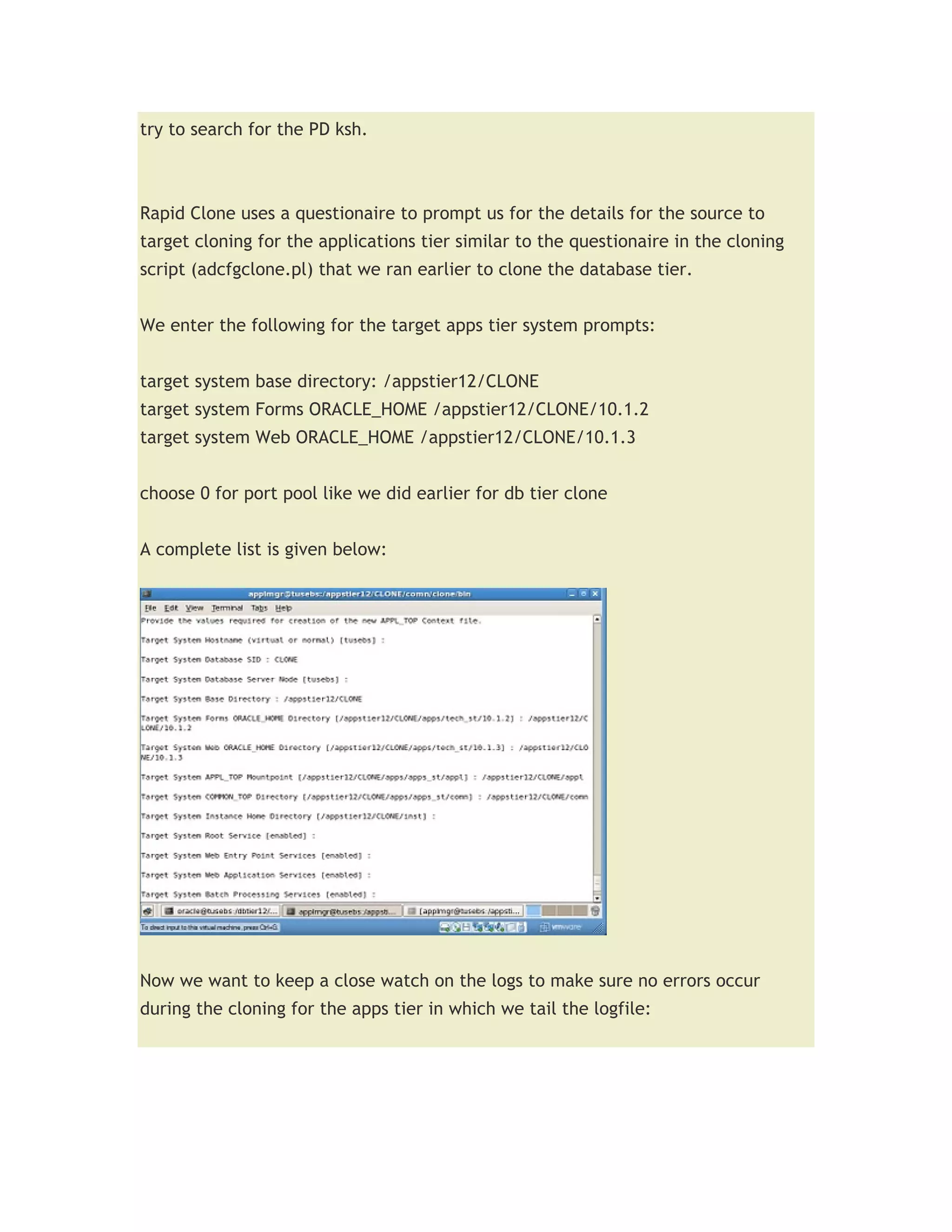 try to search for the PD ksh.



Rapid Clone uses a questionaire to prompt us for the details for the source to
target cloning for the applications tier similar to the questionaire in the cloning
script (adcfgclone.pl) that we ran earlier to clone the database tier.


We enter the following for the target apps tier system prompts:


target system base directory: /appstier12/CLONE
target system Forms ORACLE_HOME /appstier12/CLONE/10.1.2
target system Web ORACLE_HOME /appstier12/CLONE/10.1.3


choose 0 for port pool like we did earlier for db tier clone


A complete list is given below:




Now we want to keep a close watch on the logs to make sure no errors occur
during the cloning for the apps tier in which we tail the logfile:
 
