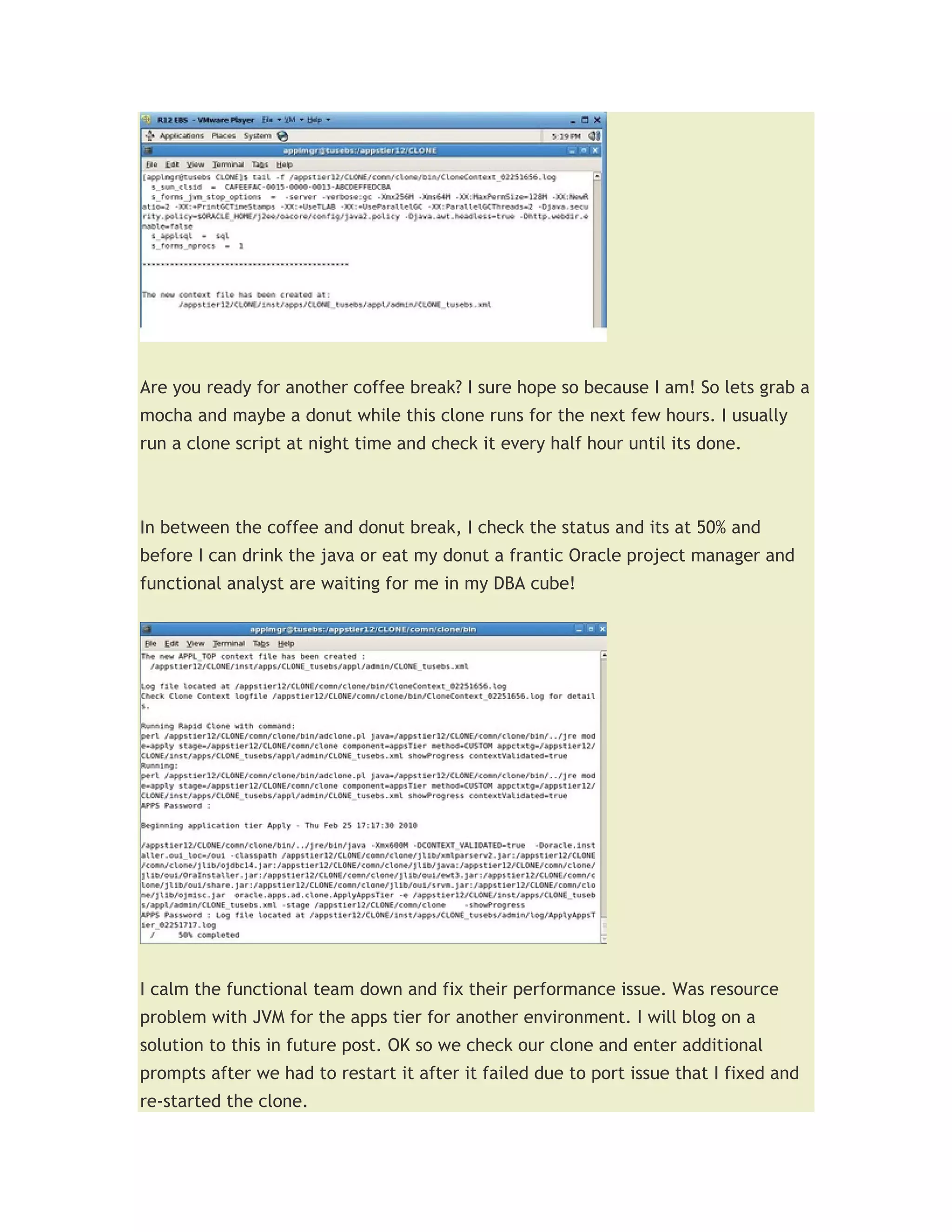 Are you ready for another coffee break? I sure hope so because I am! So lets grab a
mocha and maybe a donut while this clone runs for the next few hours. I usually
run a clone script at night time and check it every half hour until its done.



In between the coffee and donut break, I check the status and its at 50% and
before I can drink the java or eat my donut a frantic Oracle project manager and
functional analyst are waiting for me in my DBA cube!




I calm the functional team down and fix their performance issue. Was resource
problem with JVM for the apps tier for another environment. I will blog on a
solution to this in future post. OK so we check our clone and enter additional
prompts after we had to restart it after it failed due to port issue that I fixed and
re-started the clone.
 