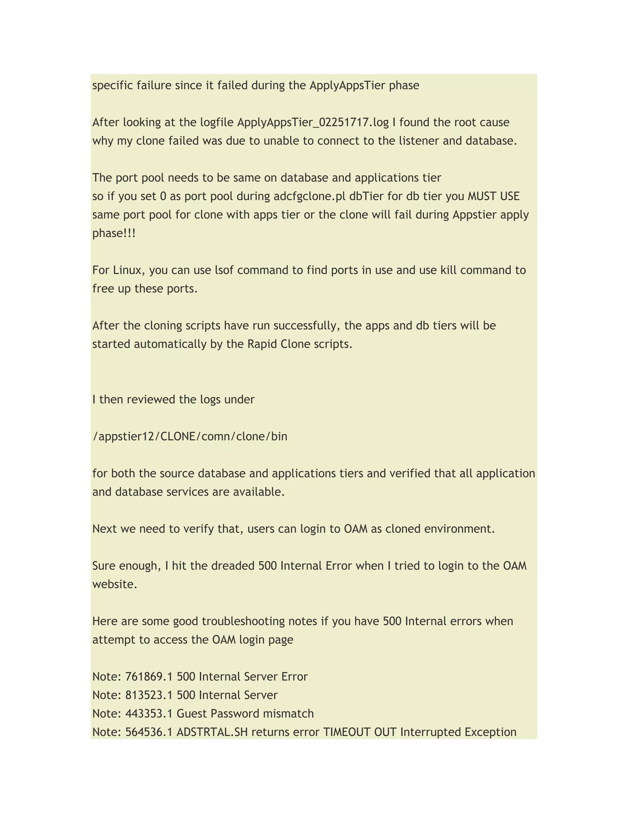 specific failure since it failed during the ApplyAppsTier phase


After looking at the logfile ApplyAppsTier_02251717.log I found the root cause
why my clone failed was due to unable to connect to the listener and database.


The port pool needs to be same on database and applications tier
so if you set 0 as port pool during adcfgclone.pl dbTier for db tier you MUST USE
same port pool for clone with apps tier or the clone will fail during Appstier apply
phase!!!


For Linux, you can use lsof command to find ports in use and use kill command to
free up these ports.


After the cloning scripts have run successfully, the apps and db tiers will be
started automatically by the Rapid Clone scripts.



I then reviewed the logs under


/appstier12/CLONE/comn/clone/bin


for both the source database and applications tiers and verified that all application
and database services are available.


Next we need to verify that, users can login to OAM as cloned environment.


Sure enough, I hit the dreaded 500 Internal Error when I tried to login to the OAM
website.


Here are some good troubleshooting notes if you have 500 Internal errors when
attempt to access the OAM login page


Note: 761869.1 500 Internal Server Error
Note: 813523.1 500 Internal Server
Note: 443353.1 Guest Password mismatch
Note: 564536.1 ADSTRTAL.SH returns error TIMEOUT OUT Interrupted Exception
 