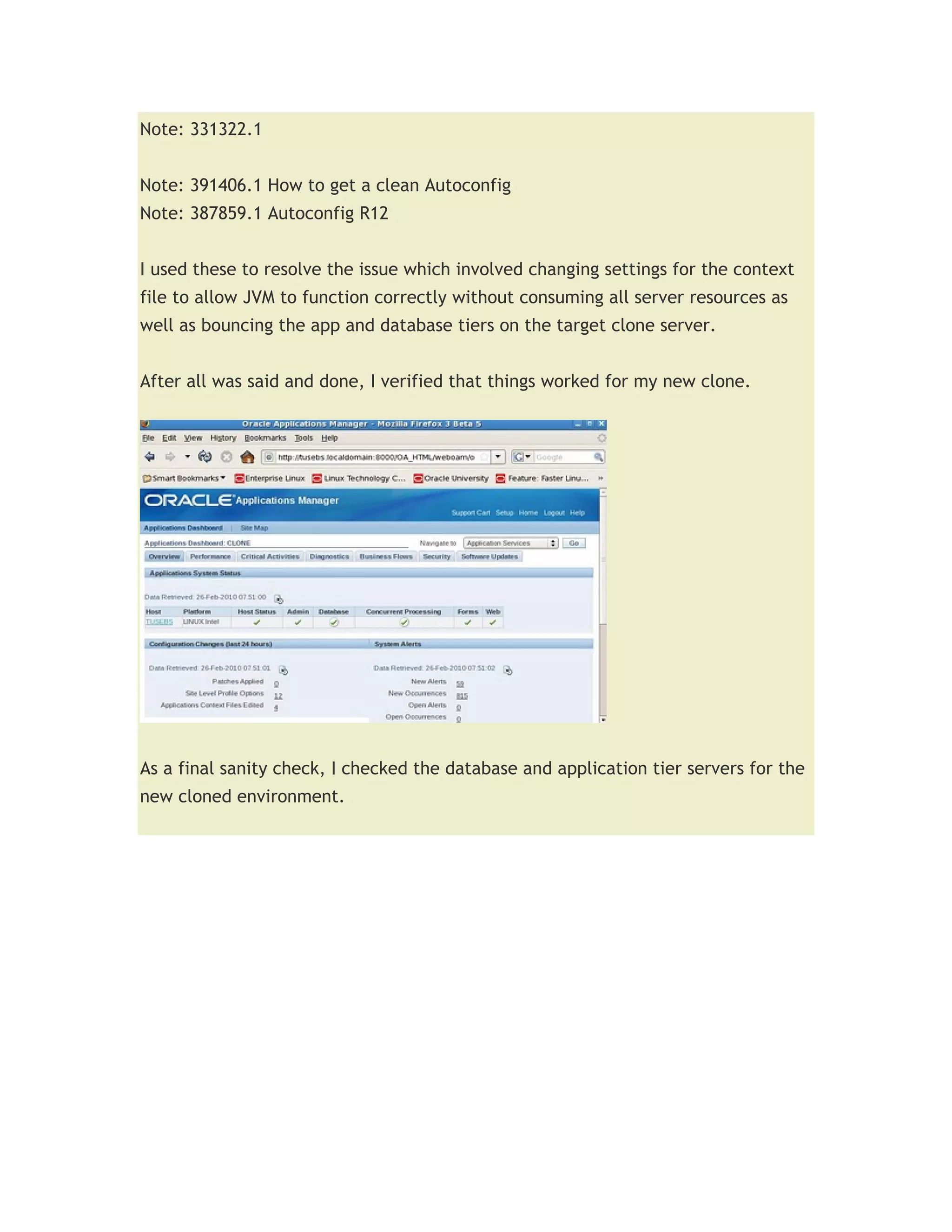Note: 331322.1


Note: 391406.1 How to get a clean Autoconfig
Note: 387859.1 Autoconfig R12


I used these to resolve the issue which involved changing settings for the context
file to allow JVM to function correctly without consuming all server resources as
well as bouncing the app and database tiers on the target clone server.


After all was said and done, I verified that things worked for my new clone.




As a final sanity check, I checked the database and application tier servers for the
new cloned environment.
 
