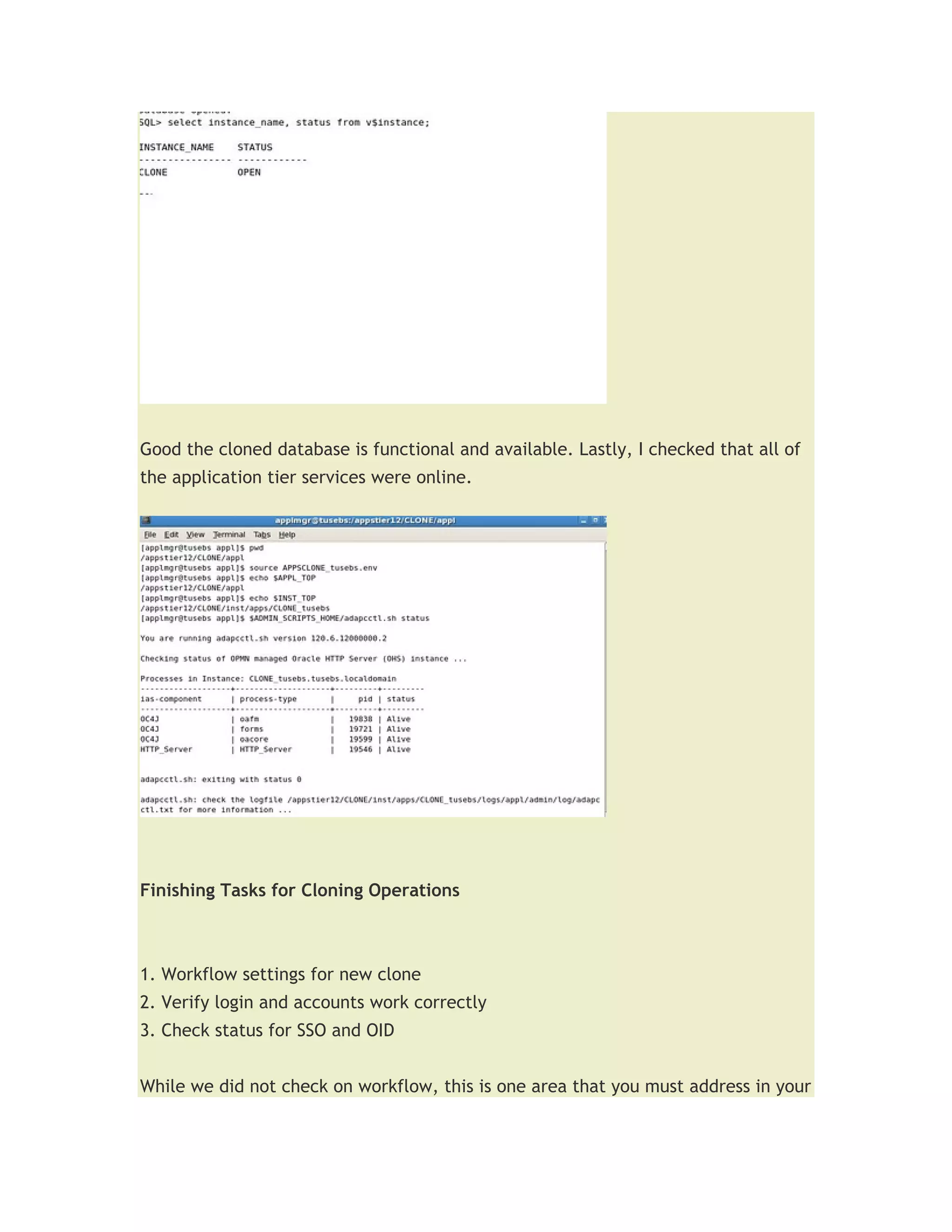 Good the cloned database is functional and available. Lastly, I checked that all of
the application tier services were online.




Finishing Tasks for Cloning Operations



1. Workflow settings for new clone
2. Verify login and accounts work correctly
3. Check status for SSO and OID


While we did not check on workflow, this is one area that you must address in your
 