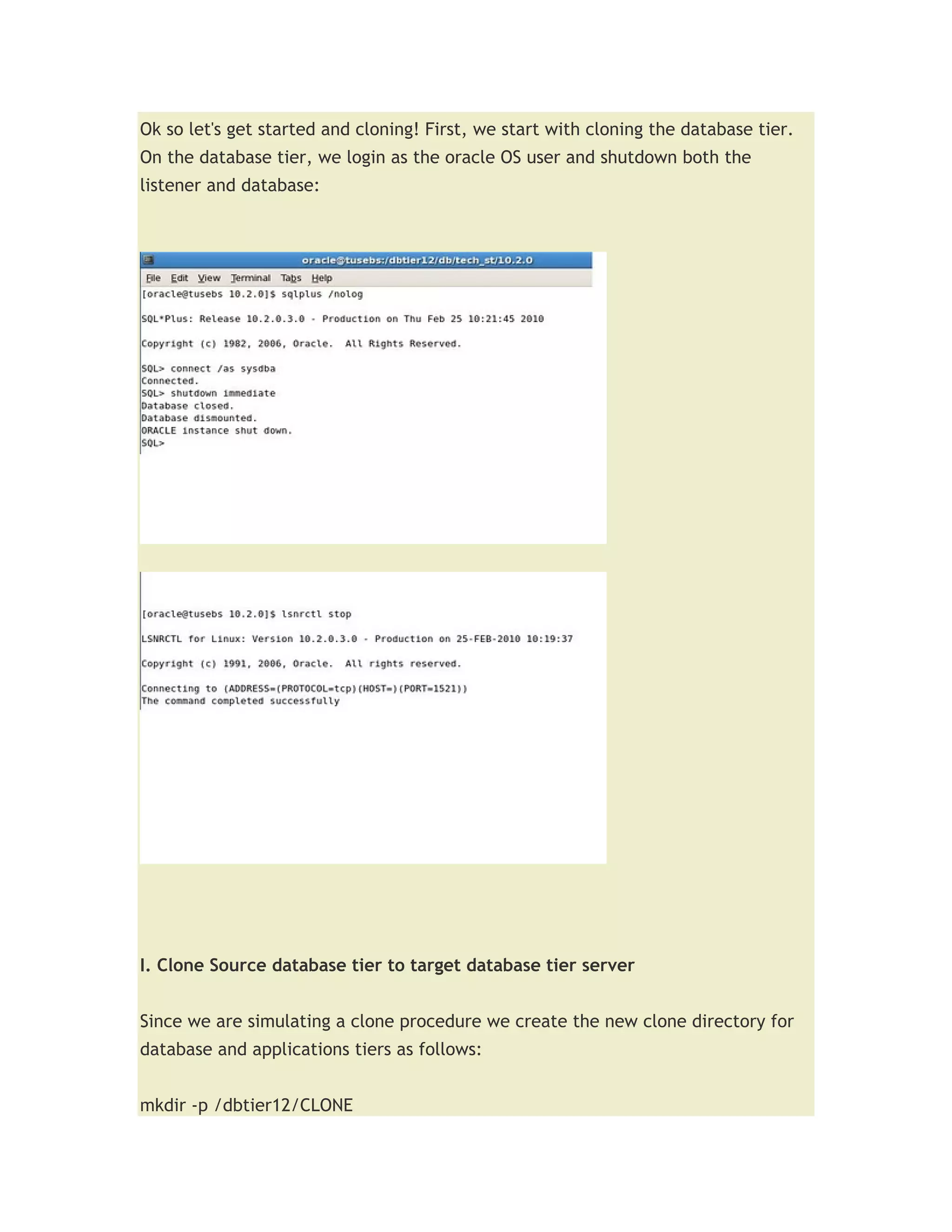 Ok so let's get started and cloning! First, we start with cloning the database tier.
On the database tier, we login as the oracle OS user and shutdown both the
listener and database:




I. Clone Source database tier to target database tier server


Since we are simulating a clone procedure we create the new clone directory for
database and applications tiers as follows:


mkdir -p /dbtier12/CLONE
 