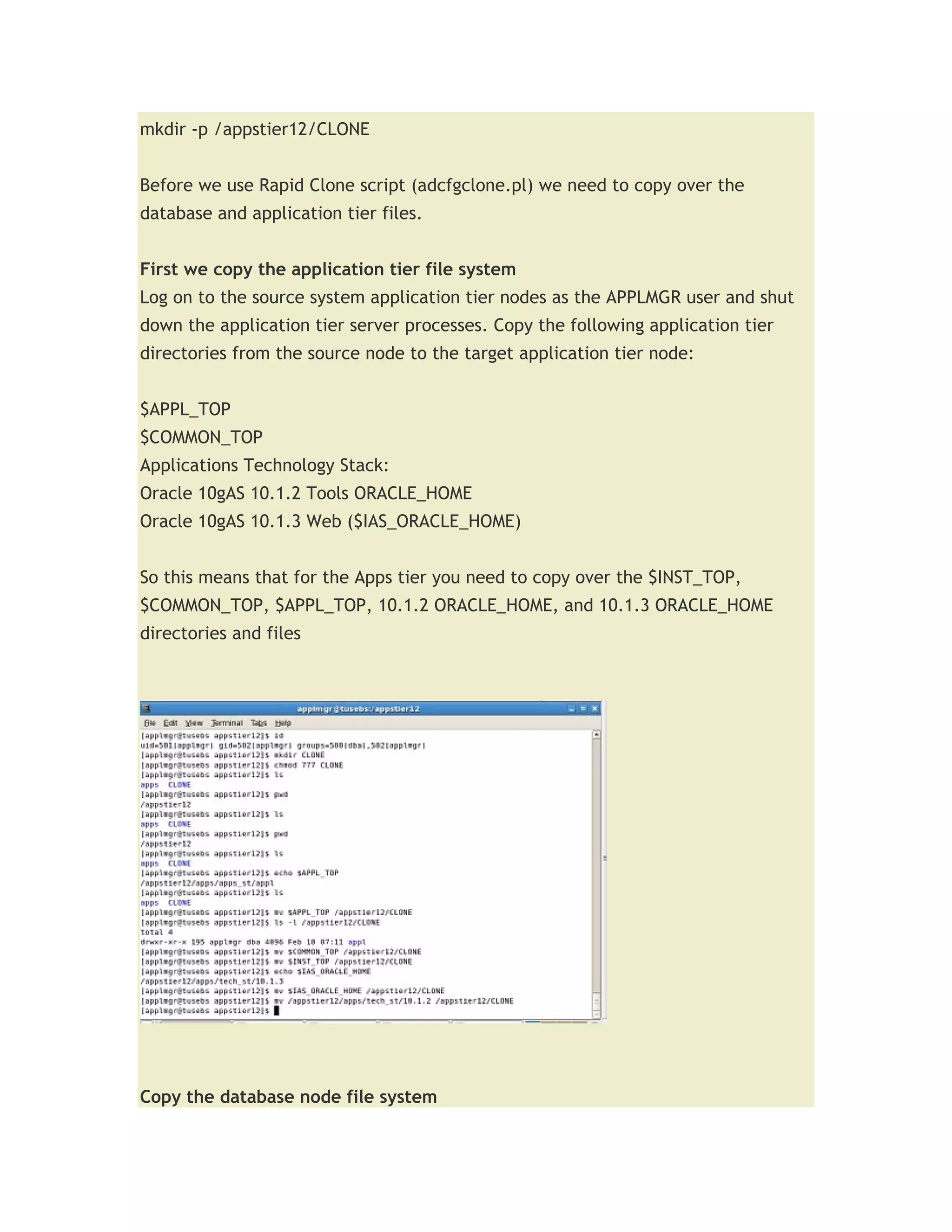 mkdir -p /appstier12/CLONE


Before we use Rapid Clone script (adcfgclone.pl) we need to copy over the
database and application tier files.


First we copy the application tier file system
Log on to the source system application tier nodes as the APPLMGR user and shut
down the application tier server processes. Copy the following application tier
directories from the source node to the target application tier node:


$APPL_TOP
$COMMON_TOP
Applications Technology Stack:
Oracle 10gAS 10.1.2 Tools ORACLE_HOME
Oracle 10gAS 10.1.3 Web ($IAS_ORACLE_HOME)


So this means that for the Apps tier you need to copy over the $INST_TOP,
$COMMON_TOP, $APPL_TOP, 10.1.2 ORACLE_HOME, and 10.1.3 ORACLE_HOME
directories and files




Copy the database node file system
 