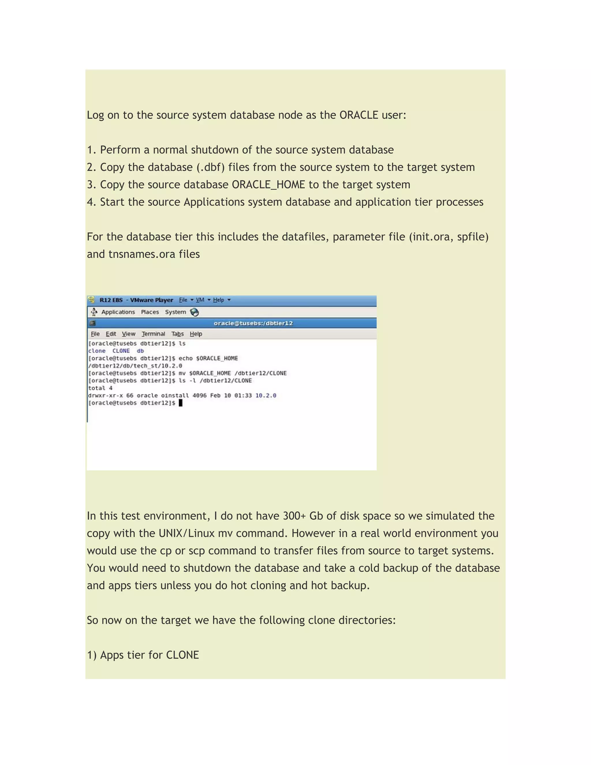 Log on to the source system database node as the ORACLE user:


1. Perform a normal shutdown of the source system database
2. Copy the database (.dbf) files from the source system to the target system
3. Copy the source database ORACLE_HOME to the target system
4. Start the source Applications system database and application tier processes


For the database tier this includes the datafiles, parameter file (init.ora, spfile)
and tnsnames.ora files




In this test environment, I do not have 300+ Gb of disk space so we simulated the
copy with the UNIX/Linux mv command. However in a real world environment you
would use the cp or scp command to transfer files from source to target systems.
You would need to shutdown the database and take a cold backup of the database
and apps tiers unless you do hot cloning and hot backup.


So now on the target we have the following clone directories:


1) Apps tier for CLONE
 