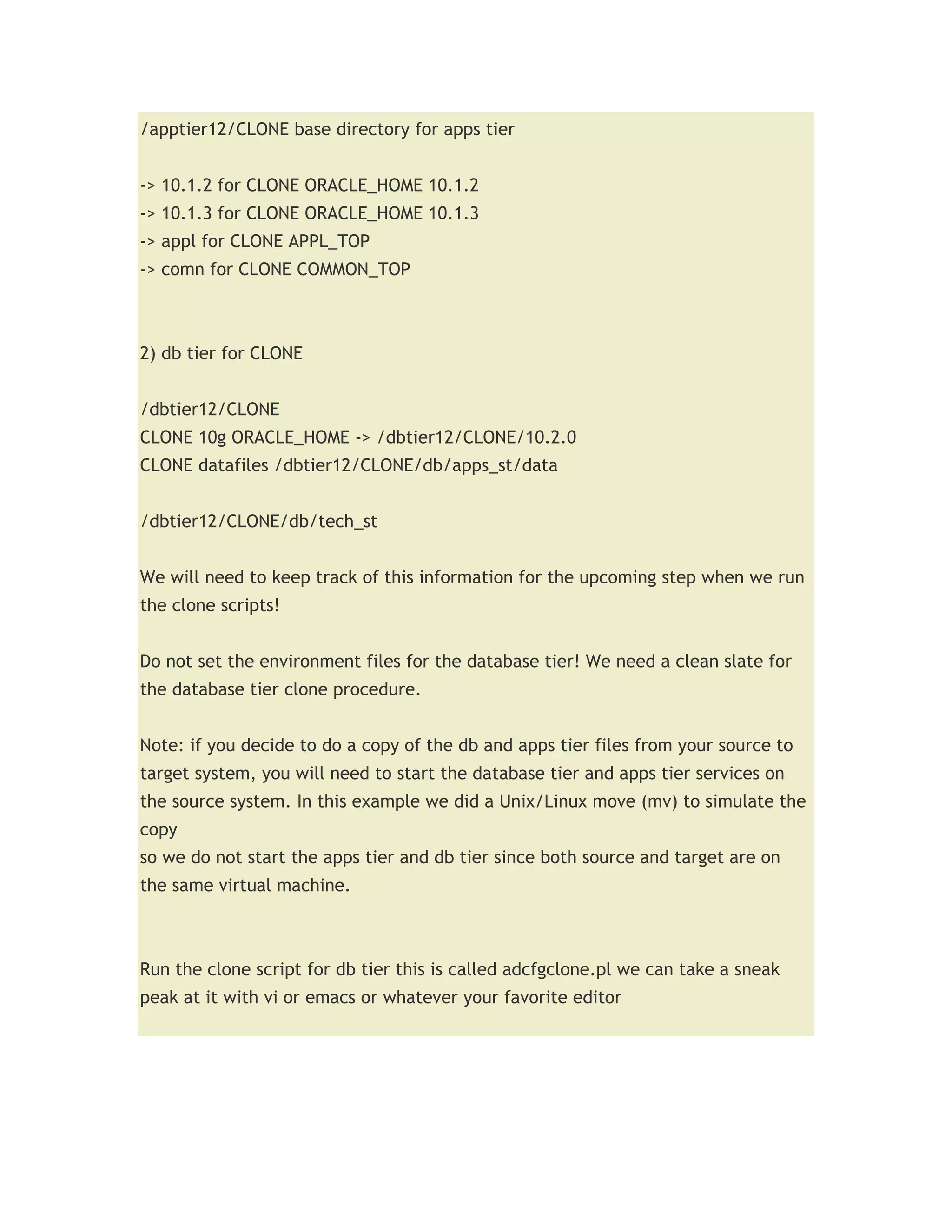 /apptier12/CLONE base directory for apps tier


-> 10.1.2 for CLONE ORACLE_HOME 10.1.2
-> 10.1.3 for CLONE ORACLE_HOME 10.1.3
-> appl for CLONE APPL_TOP
-> comn for CLONE COMMON_TOP



2) db tier for CLONE


/dbtier12/CLONE
CLONE 10g ORACLE_HOME -> /dbtier12/CLONE/10.2.0
CLONE datafiles /dbtier12/CLONE/db/apps_st/data


/dbtier12/CLONE/db/tech_st


We will need to keep track of this information for the upcoming step when we run
the clone scripts!


Do not set the environment files for the database tier! We need a clean slate for
the database tier clone procedure.


Note: if you decide to do a copy of the db and apps tier files from your source to
target system, you will need to start the database tier and apps tier services on
the source system. In this example we did a Unix/Linux move (mv) to simulate the
copy
so we do not start the apps tier and db tier since both source and target are on
the same virtual machine.



Run the clone script for db tier this is called adcfgclone.pl we can take a sneak
peak at it with vi or emacs or whatever your favorite editor
 