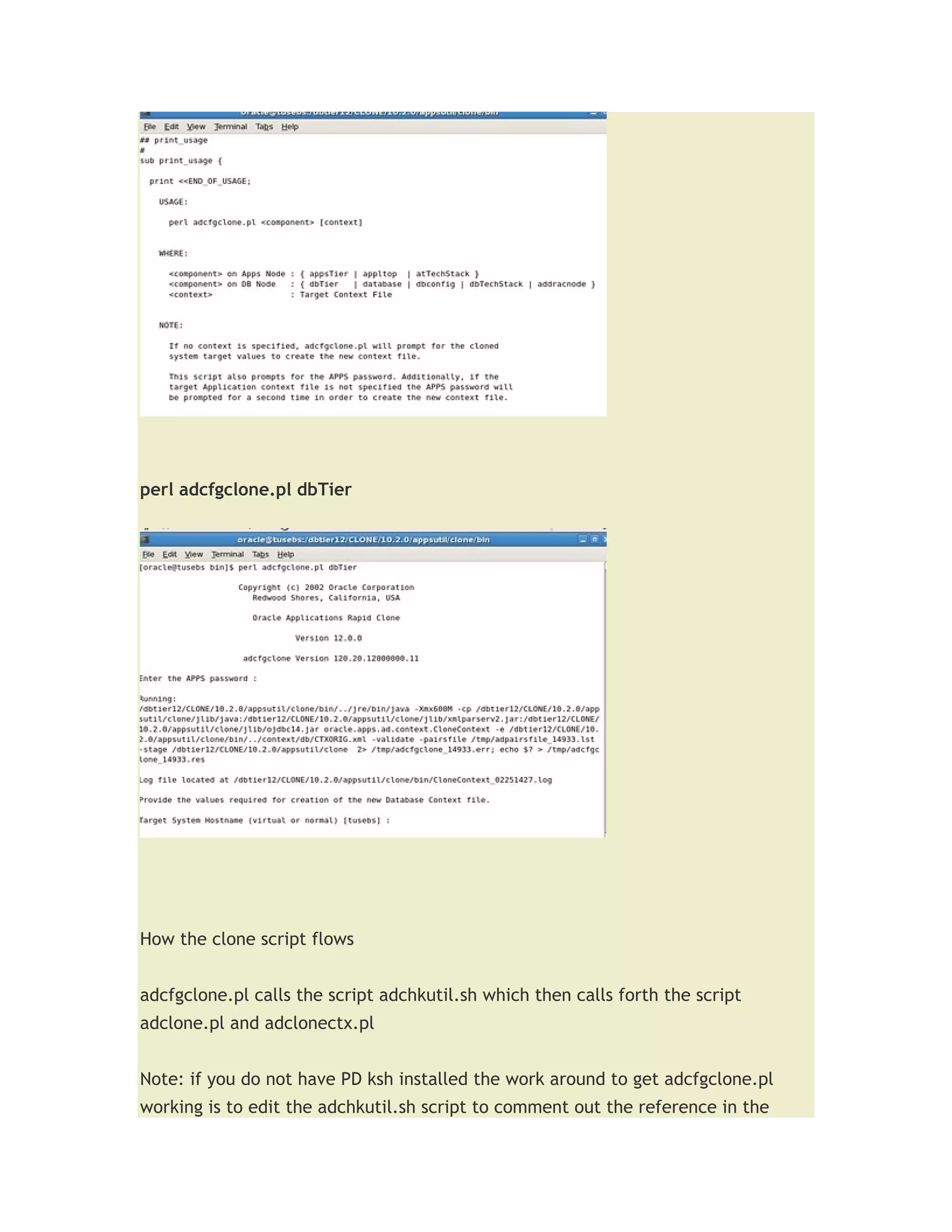 perl adcfgclone.pl dbTier




How the clone script flows


adcfgclone.pl calls the script adchkutil.sh which then calls forth the script
adclone.pl and adclonectx.pl


Note: if you do not have PD ksh installed the work around to get adcfgclone.pl
working is to edit the adchkutil.sh script to comment out the reference in the
 