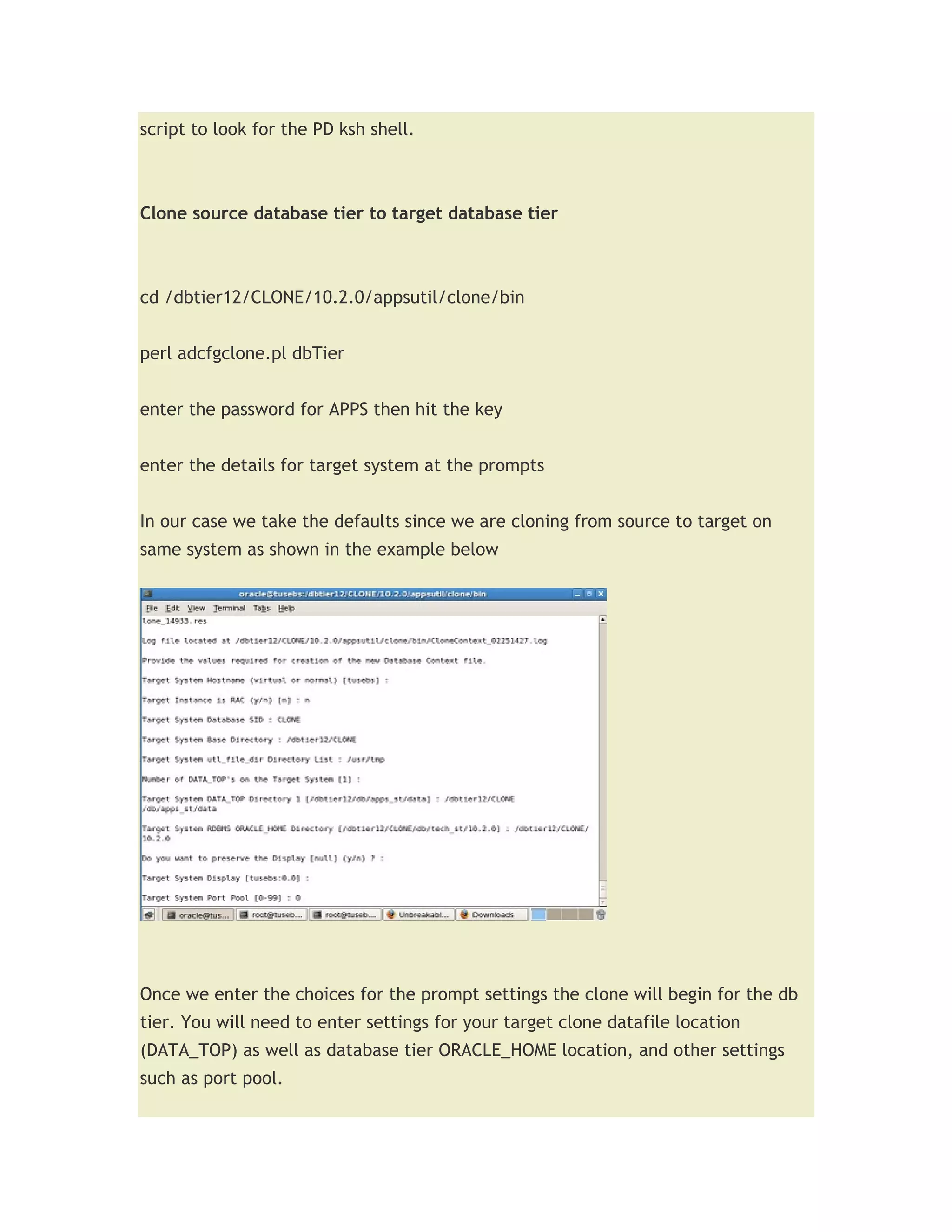 script to look for the PD ksh shell.



Clone source database tier to target database tier



cd /dbtier12/CLONE/10.2.0/appsutil/clone/bin


perl adcfgclone.pl dbTier


enter the password for APPS then hit the key


enter the details for target system at the prompts


In our case we take the defaults since we are cloning from source to target on
same system as shown in the example below




Once we enter the choices for the prompt settings the clone will begin for the db
tier. You will need to enter settings for your target clone datafile location
(DATA_TOP) as well as database tier ORACLE_HOME location, and other settings
such as port pool.
 