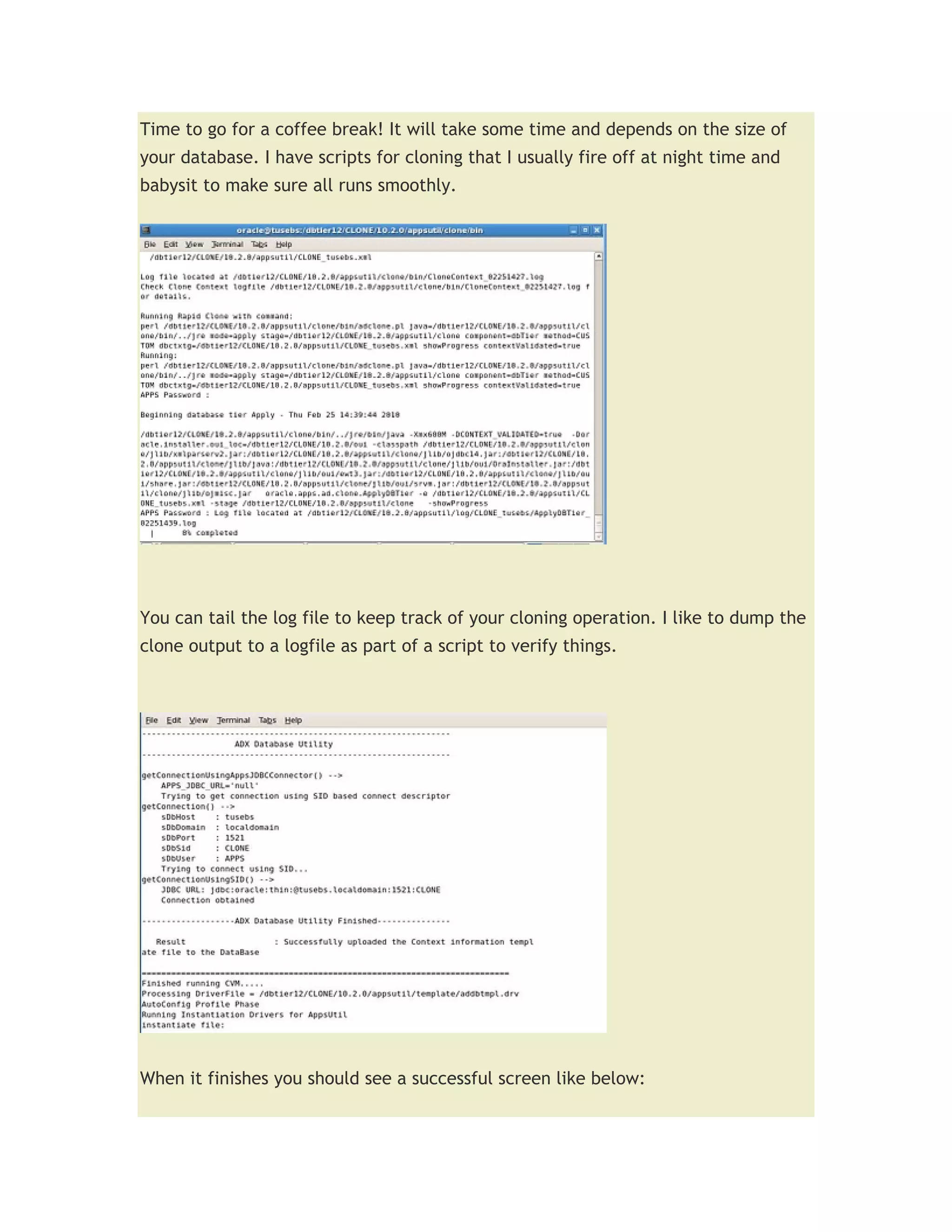 Time to go for a coffee break! It will take some time and depends on the size of
your database. I have scripts for cloning that I usually fire off at night time and
babysit to make sure all runs smoothly.




You can tail the log file to keep track of your cloning operation. I like to dump the
clone output to a logfile as part of a script to verify things.




When it finishes you should see a successful screen like below:
 