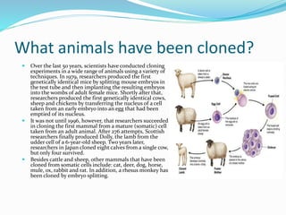 What animals have been cloned?
 Over the last 50 years, scientists have conducted cloning
experiments in a wide range of ...