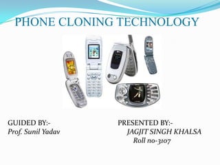 PHONE CLONING TECHNOLOGY




GUIDED BY:-         PRESENTED BY:-
Prof. Sunil Yadav     JAGJIT SINGH KHALSA
                        Roll no-3107
 