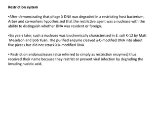 Restriction system
•After demonstrating that phage λ DNA was degraded in a restricting host bacterium,
Arber and co-workers hypothesized that the restrictive agent was a nuclease with the
ability to distinguish whether DNA was resident or foreign.
•Six years later, such a nuclease was biochemically characterized in E. coli K-12 by Matt
Meselson and Bob Yuan. The purified enzyme cleaved λ·C-modified DNA into about
five pieces but did not attack λ·K-modified DNA.
• Restriction endonucleases (also referred to simply as restriction enzymes) thus
received their name because they restrict or prevent viral infection by degrading the
invading nucleic acid.
 