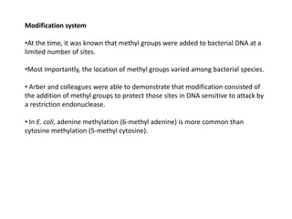Modification system
•At the time, it was known that methyl groups were added to bacterial DNA at a
limited number of sites.
•Most importantly, the location of methyl groups varied among bacterial species.
• Arber and colleagues were able to demonstrate that modification consisted of
the addition of methyl groups to protect those sites in DNA sensitive to attack by
a restriction endonuclease.
• In E. coli, adenine methylation (6-methyl adenine) is more common than
cytosine methylation (5-methyl cytosine).
 