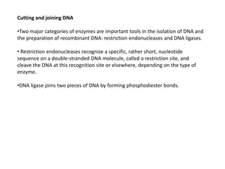 Cutting and joining DNA
•Two major categories of enzymes are important tools in the isolation of DNA and
the preparation of recombinant DNA: restriction endonucleases and DNA ligases.
• Restriction endonucleases recognize a specific, rather short, nucleotide
sequence on a double-stranded DNA molecule, called a restriction site, and
cleave the DNA at this recognition site or elsewhere, depending on the type of
enzyme.
•DNA ligase joins two pieces of DNA by forming phosphodiester bonds.
 