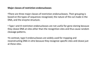 Major classes of restriction endonucleases
•There are three major classes of restriction endonucleases. Their grouping is
based on the types of sequences recognized, the nature of the cut made in the
DNA, and the enzyme structure.
• Type I and III restriction endonucleases are not useful for gene cloning because
they cleave DNA at sites other than the recognition sites and thus cause random
cleavage patterns.
•In contrast, type II endonucleases are widely used for mapping and
reconstructing DNA in vitro because they recognize specific sites and cleave just
at these sites.
 