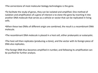 •The cornerstone of most molecular biology technologies is the gene.
•To facilitate the study of genes, they can be isolated and amplified. One method of
isolation and amplification of a gene of interest is to clone the gene by inserting it into
another DNA molecule that serves as a vehicle or vector that can be replicated in living
cells.
•When these two DNAs of different origin are combined, the result is a recombinant DNA
molecule.
•The recombinant DNA molecule is placed in a host cell, either prokaryotic or eukaryotic.
•The host cell then replicates (producing a clone), and the vector with its foreign piece of
DNA also replicates.
•The foreign DNA thus becomes amplified in number, and following its amplification can
be purified for further analysis.
 