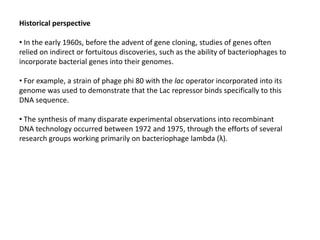 Historical perspective
• In the early 1960s, before the advent of gene cloning, studies of genes often
relied on indirect or fortuitous discoveries, such as the ability of bacteriophages to
incorporate bacterial genes into their genomes.
• For example, a strain of phage phi 80 with the lac operator incorporated into its
genome was used to demonstrate that the Lac repressor binds specifically to this
DNA sequence.
• The synthesis of many disparate experimental observations into recombinant
DNA technology occurred between 1972 and 1975, through the efforts of several
research groups working primarily on bacteriophage lambda (λ).
 