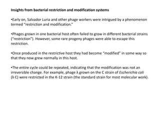 Insights from bacterial restriction and modification systems
•Early on, Salvador Luria and other phage workers were intrigued by a phenomenon
termed “restriction and modification.”
•Phages grown in one bacterial host often failed to grow in different bacterial strains
(“restriction”). However, some rare progeny phages were able to escape this
restriction.
•Once produced in the restrictive host they had become “modified” in some way so
that they now grew normally in this host.
•The entire cycle could be repeated, indicating that the modification was not an
irreversible change. For example, phage λ grown on the C strain of Escherichia coli
(λ·C) were restricted in the K-12 strain (the standard strain for most molecular work).
 