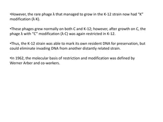 •However, the rare phage λ that managed to grow in the K-12 strain now had “K”
modification (λ·K).
•These phages grew normally on both C and K-12; however, after growth on C, the
phage λ with “C” modification (λ·C) was again restricted in K-12.
•Thus, the K-12 strain was able to mark its own resident DNA for preservation, but
could eliminate invading DNA from another distantly related strain.
•In 1962, the molecular basis of restriction and modification was defined by
Werner Arber and co-workers.
 