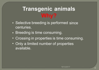 Transgenic animals
Why?
Selective breeding is performed
centuries.
Breeding is time consuming.
• since
•
•
•
Crossing in properties is time consuming.
Only a limited number of properties
available.
19/12/2017
3
 