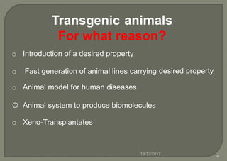 Transgenic animals
For what reason?
o Introduction of a desired property
o Fast generation of animal lines carrying desired property
o Animal model for human diseases
o Animal system to produce biomolecules
o Xeno-Transplantates
19/12/2017
4
 