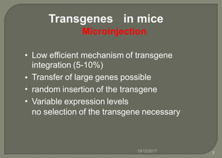 Transgenes in mice
Microinjection
• Low efficient mechanism of transgene
integration (5-10%)
Transfer of large genes possible
random insertion of the transgene
Variable expression levels
no selection of the transgene necessary
•
•
•
19/12/2017
7
 