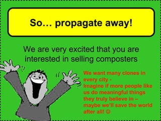 We want many clones in every city - Imagine if more people like us do meaningful things they truly believe in – maybe we’ll save the world after all!   So… propagate away! We are very excited that you are interested in selling composters 