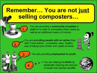 Remember… You are not  just   selling composters… 1. You are providing a  community of potters  a platform to cater to immediate urban needs as well as an additional means of income You are helping the  Earth  by drastically reducing the amount of waste that reaches landfills 4. 3. You are providing  employment to youth 2. You are  providing people with an option  they didn’t have before – a sensible, easy, healthy, way of taking care of their own waste at home.  