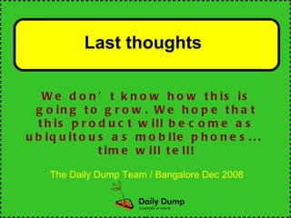 Last thoughts   We don’t know how this is going to grow. We hope that this product will become as ubiquitous as mobile phones...  time will tell! The Daily Dump Team / Bangalore Dec 2008 
