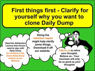 First things first - Clarify for yourself why you want to clone Daily Dump Read the Attribution Licence that Clones need to sign with Daily Dump It’s all there in the Clone Daily Dump section of our Website Doing the  intention report  might help clarify some things. Download it off our website.   Talk to us  to refine your thoughts  Believe us - Your business will only be as good as your thoughts! 
