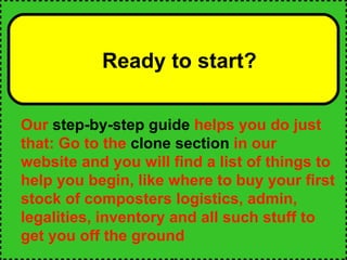 Ready to start? Our  step-by-step guide  helps you do just that: Go to the  clone section  in our website and you will find a list of things to help you begin, like where to buy your first stock of composters logistics, admin, legalities, inventory and all such stuff to get you off the ground 