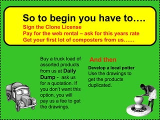 So to begin you have to…. Sign the Clone License Pay for the web rental – ask for this years rate Get your first lot of composters from us…… And then Buy a truck load of assorted products from us at  Daily Dump  -  ask us for a quotation. If you don’t want this option, you will pay us a fee to get the drawings. Develop a local potter   Use the drawings to get the products duplicated.  
