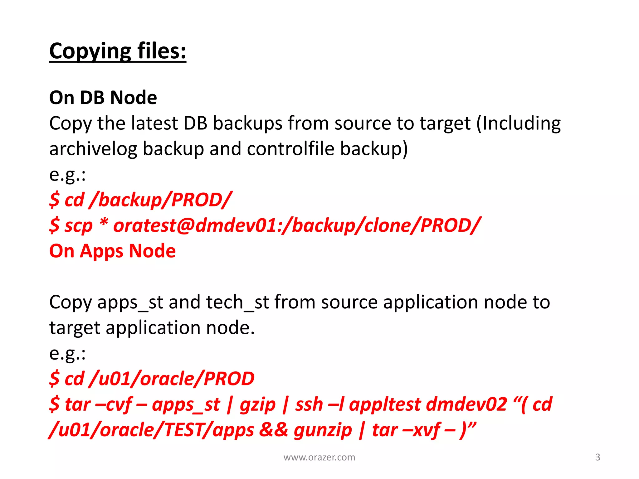 Copying files:
On DB Node
Copy the latest DB backups from source to target (Including
archivelog backup and controlfile backup)
e.g.:
$ cd /backup/PROD/
$ scp * oratest@dmdev01:/backup/clone/PROD/
On Apps Node
Copy apps_st and tech_st from source application node to
target application node.
e.g.:
$ cd /u01/oracle/PROD
$ tar –cvf – apps_st | gzip | ssh –l appltest dmdev02 “( cd
/u01/oracle/TEST/apps && gunzip | tar –xvf – )”
3www.orazer.com
 