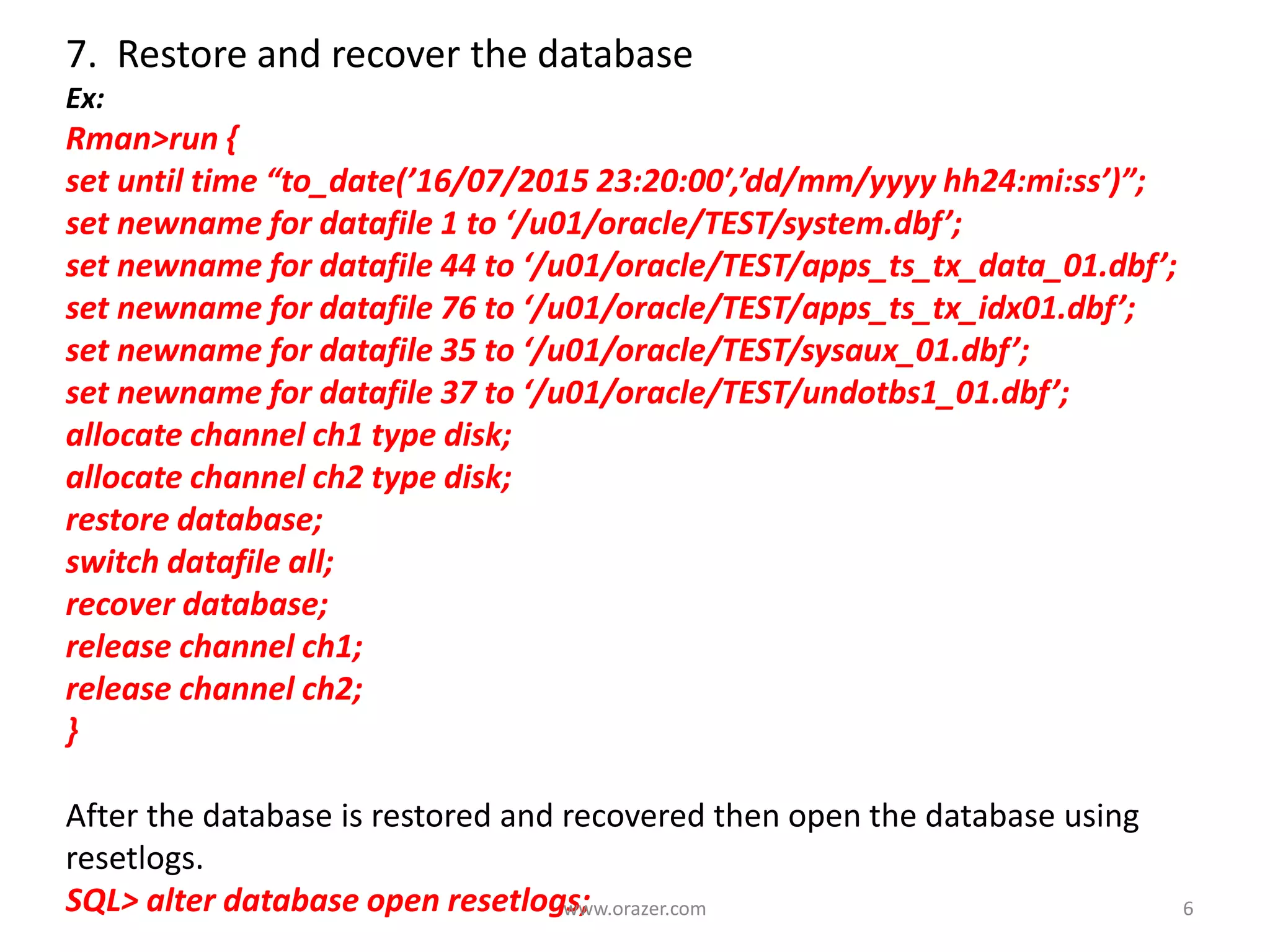 7. Restore and recover the database
Ex:
Rman>run {
set until time “to_date(’16/07/2015 23:20:00′,’dd/mm/yyyy hh24:mi:ss’)”;
set newname for datafile 1 to ‘/u01/oracle/TEST/system.dbf’;
set newname for datafile 44 to ‘/u01/oracle/TEST/apps_ts_tx_data_01.dbf’;
set newname for datafile 76 to ‘/u01/oracle/TEST/apps_ts_tx_idx01.dbf’;
set newname for datafile 35 to ‘/u01/oracle/TEST/sysaux_01.dbf’;
set newname for datafile 37 to ‘/u01/oracle/TEST/undotbs1_01.dbf’;
allocate channel ch1 type disk;
allocate channel ch2 type disk;
restore database;
switch datafile all;
recover database;
release channel ch1;
release channel ch2;
}
After the database is restored and recovered then open the database using
resetlogs.
SQL> alter database open resetlogs; 6www.orazer.com
 