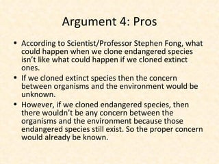 Argument 4: Pros According to Scientist/Professor Stephen Fong, what could happen when we clone endangered species isn’t like what could happen if we cloned extinct ones. If we cloned extinct species then the concern between organisms and the environment would be unknown. However, if we cloned endangered species, then there wouldn’t be any concern between the organisms and the environment because those endangered species still exist. So the proper concern would already be known. 