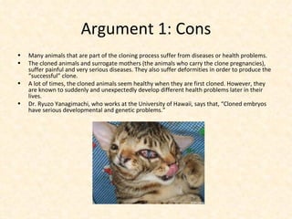Argument 1: Cons Many animals that are part of the cloning process suffer from diseases or health problems. The cloned animals and surrogate mothers (the animals who carry the clone pregnancies), suffer painful and very serious diseases. They also suffer deformities in order to produce the “successful” clone. A lot of times, the cloned animals seem healthy when they are first cloned. However, they are known to suddenly and unexpectedly develop different health problems later in their lives. Dr. Ryuzo Yanagimachi, who works at the University of Hawaii, says that, “Cloned embryos have serious developmental and genetic problems.” 