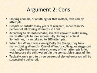 Argument 2: Cons Cloning animals, or anything for that matter, takes many attempts. Despite scientists’ many years of research, more than 95 percent of all cloning attempts still fail. According to Dr. Rob DeSalle, scientists have to make many, many attempts before successfully cloning an animal. Sometimes, it can take up to 300 attempts. When Ian Wilmut was cloning Dolly the Sheep, they took many cloning attempts. One of Wilmut’s colleagues suggested that maybe the reason why so many of their attempts failed was because the cells weren’t in the compatible stages of life. Typically, only zero to three percent of cloned embryos will be successfully delivered. 