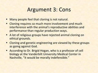 Argument 3: Cons Many people feel that cloning is not natural. Cloning requires so much more involvement and much interference with the animal’s reproductive abilities and performance than regular production ways. A lot of religious groups have rejected animal cloning on ethical grounds. Cloning and genetic engineering are viewed by these groups as going against God. According to Dr. Brigid Hogan, who is a professor of cell biology at the Vanderbilt University Medical Center in Nashville, “it would be morally indefensible.” 