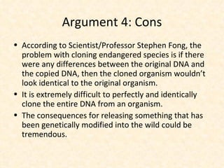 Argument 4: Cons According to Scientist/Professor Stephen Fong, the problem with cloning endangered species is if there were any differences between the original DNA and the copied DNA, then the cloned organism wouldn’t look identical to the original organism. It is extremely difficult to perfectly and identically clone the entire DNA from an organism. The consequences for releasing something that has been genetically modified into the wild could be tremendous. 