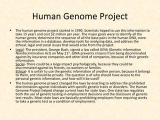 Human Genome Project The human genome project started in 1990. Scientists hoped to use this information to take 15 years and cost $2 million per year. The major goals were to identify all the human genes; determine the sequence of all the base pairs in the human DNA, store the information in a database, develop tools for analyzing data, and address the ethical, legal and social issues that would arise from the project. Legal - The president, George Bush, signed a law called GINA (Genetic information Nondiscrimination Act) on May 21 st . GINA prevents citizens from being discriminated against by insurance companies and other kind of companies, because of their genetic information. Social - There could be a large impact psychologically, because they could be discriminated against by friends, co-workers or families. Ethical - It is unfair to use the genetic information of another person, because it belongs to them, and should be private. The question is of who should have access to the personal genetic information, and how will it be used? The human genome project changed the laws by enacting to address the prohibited discrimination against individuals with specific genetic traits or disorders. The Human Genome Project helped change current laws for state laws. One state law regulates both the use of genetic testing in employment decisions and the disclosure of genetic test results. Most state laws are basically prohibiting employers from requiring works to take a genetic test as a condition of employment. 