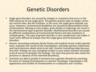 Genetic Disorders Single gene disorders are caused by changes or mutations that occur in the DNA sequence of one single gene. The genetic protein code no longer carries out normal roles, like life functions. In this case, the single gene disorder can occur. However, chromosomal disabilities are caused by abnormalities of the chromosomes. Missing or extra copies, gross breaks or rejoinings can result in the chromosomal type of genetic disorder. Multifactorial disorders are caused by different combinations of environmental factors and also mutations in multiple genes. This type of genetic disorder is very complicated, and makes it much more difficult to analyze than the single-gene and chromosomal disorders. Genetic counseling evaluates family history and medical record, orders genetic tests, evaluates the results of the investigation, and helps parents understand and reach decisions about what to do next. Genetic Counseling helps because the tests’ findings are very complexly written so you need a Genetic Counselor to be of service to decipher the findings. The tests that parents take reveal the presence or absence of the inherited disorder(s). Scientists are able to predict if someone has a genetic disorder by searching for extra or missing chromosomes in a person’ karyotype. A karyotype is the appearance and number of chromosomes in a eukaryotic cell’s nucleus. 