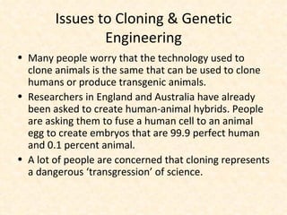 Issues to Cloning & Genetic Engineering Many people worry that the technology used to clone animals is the same that can be used to clone humans or produce transgenic animals. Researchers in England and Australia have already been asked to create human-animal hybrids. People are asking them to fuse a human cell to an animal egg to create embryos that are 99.9 perfect human and 0.1 percent animal. A lot of people are concerned that cloning represents a dangerous ‘transgression’ of science. 
