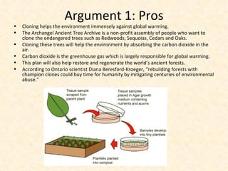 Argument 1: Pros Cloning helps the environment immensely against global warming. The Archangel Ancient Tree Archive is a non-profit assembly of people who want to clone the endangered trees such as Redwoods, Sequoias, Cedars and Oaks. Cloning these trees will help the environment by absorbing the carbon dioxide in the air. Carbon dioxide is the greenhouse gas which is largely responsible for global warming. This plan will also help restore and regenerate the world’s ancient forests. According to Ontario scientist Diana Beresford-Kroeger, “rebuilding forests with champion clones could buy time for humanity by mitigating centuries of environmental abuse.” 