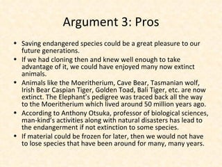 Argument 3: Pros Saving endangered species could be a great pleasure to our future generations. If we had cloning then and knew well enough to take advantage of it, we could have enjoyed many now extinct animals. Animals like the Moeritherium, Cave Bear, Tasmanian wolf, Irish Bear Caspian Tiger, Golden Toad, Bali Tiger, etc. are now extinct. The Elephant’s pedigree was traced back all the way to the Moeritherium which lived around 50 million years ago. According to Anthony Otsuka, professor of biological sciences, man-kind’s activities along with natural disasters has lead to the endangerment if not extinction to some species. If material could be frozen for later, then we would not have to lose species that have been around for many, many years. 