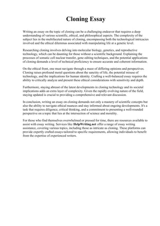 Cloning Essay
Writing an essay on the topic of cloning can be a challenging endeavor that requires a deep
understanding of various scientific, ethical, and philosophical aspects. The complexity of the
subject lies in the multifaceted nature of cloning, encompassing both the technological intricacies
involved and the ethical dilemmas associated with manipulating life at a genetic level.
Researching cloning involves delving into molecular biology, genetics, and reproductive
technology, which can be daunting for those without a scientific background. Explaining the
processes of somatic cell nuclear transfer, gene editing techniques, and the potential applications
of cloning demands a level of technical proficiency to ensure accurate and coherent information.
On the ethical front, one must navigate through a maze of differing opinions and perspectives.
Cloning raises profound moral questions about the sanctity of life, the potential misuse of
technology, and the implications for human identity. Crafting a well-balanced essay requires the
ability to critically analyze and present these ethical considerations with sensitivity and depth.
Furthermore, staying abreast of the latest developments in cloning technology and its societal
implications adds an extra layer of complexity. Given the rapidly evolving nature of the field,
staying updated is crucial to providing a comprehensive and relevant discussion.
In conclusion, writing an essay on cloning demands not only a mastery of scientific concepts but
also the ability to navigate ethical nuances and stay informed about ongoing developments. It's a
task that requires diligence, critical thinking, and a commitment to presenting a well-rounded
perspective on a topic that lies at the intersection of science and morality.
For those who find themselves overwhelmed or pressed for time, there are resources available to
assist with essay writing. Services like HelpWriting.net offer a range of essay writing
assistance, covering various topics, including those as intricate as cloning. These platforms can
provide expertly crafted essays tailored to specific requirements, allowing individuals to benefit
from the expertise of experienced writers.
 