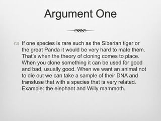 Argument OneIf one species is rare such as the Siberian tiger or the great Panda it would be very hard to mate them. That’s when the theory of cloning comes to place. When you clone something it can be used for good and bad, usually good. When we want an animal not to die out we can take a sample of their DNA and transfuse that with a species that is very related. Example: the elephant and Willy mammoth. 