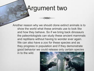 Argument twoAnother reason why we should clone extinct animals is to show the world what these animals use to look like and how they behave. So if we bring back dinosaurs the paleontologists can study these ancient mammals and reptilians without having to wonder ever again. We can also have a zoo for these species and as they progress in population and if they demonstrate good behavior we could release only certain species in to the wild. 