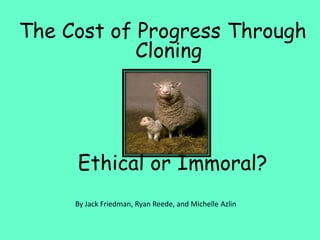 The Cost of Progress Through Cloning 			    	Ethical or Immoral? By Jack Friedman, Ryan Reede, and Michelle Azlin 