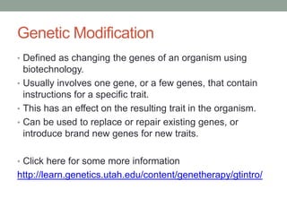 Genetic Modification
• Defined as changing the genes of an organism using
biotechnology.
• Usually involves one gene, or a few genes, that contain
instructions for a specific trait.
• This has an effect on the resulting trait in the organism.
• Can be used to replace or repair existing genes, or
introduce brand new genes for new traits.
• Click here for some more information
http://learn.genetics.utah.edu/content/genetherapy/gtintro/
 